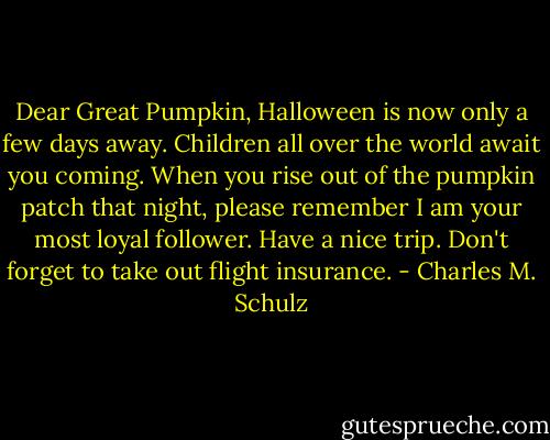 Dear Great Pumpkin, Halloween is now only a few days away. Children all over the world await you coming. When you rise out of the pumpkin patch that night, please remember I am your most loyal follower. Have a nice trip. Don't forget to take out flight insurance. - Charles M. Schulz