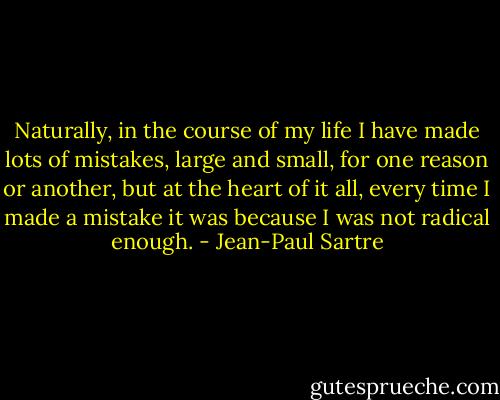 Naturally, in the course of my life I have made lots of mistakes, large and small, for one reason or another, but at the heart of it all, every time I made a mistake it was because I was not radical enough. - Jean-Paul Sartre