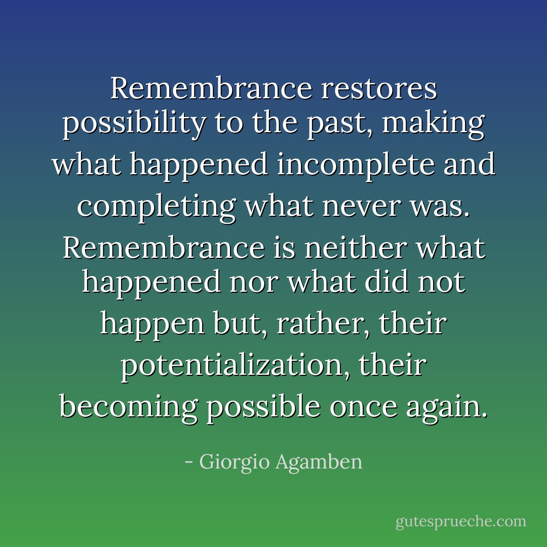 Remembrance restores possibility to the past, making what happened incomplete and completing what never was. Remembrance is neither what happened nor what did not happen but, rather, their potentialization, their becoming possible once again. - Giorgio Agamben
