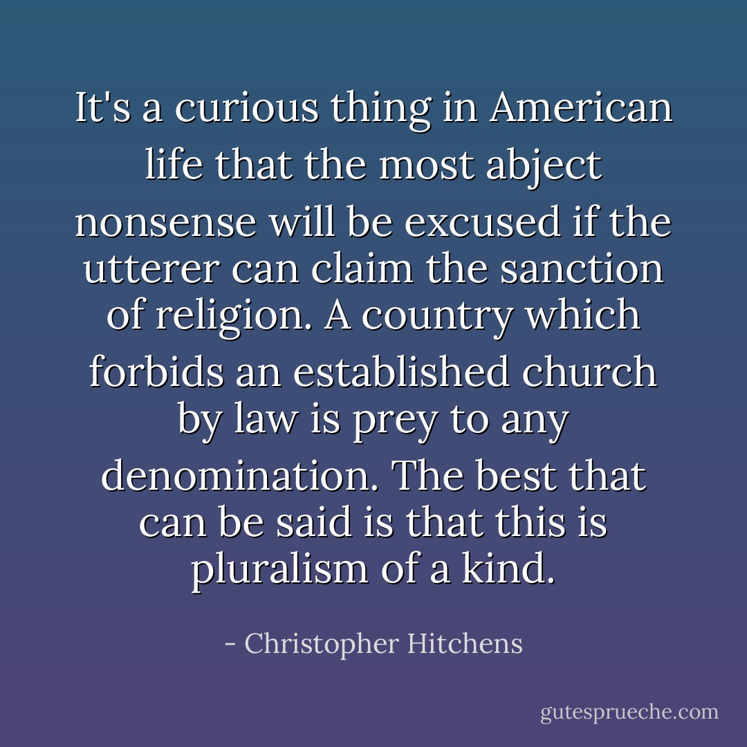 It's a curious thing in American life that the most abject nonsense will be excused if the utterer can claim the sanction of religion. A country which forbids an established church by law is prey to any denomination. The best that can be said is that this is pluralism of a kind. - Christopher Hitchens