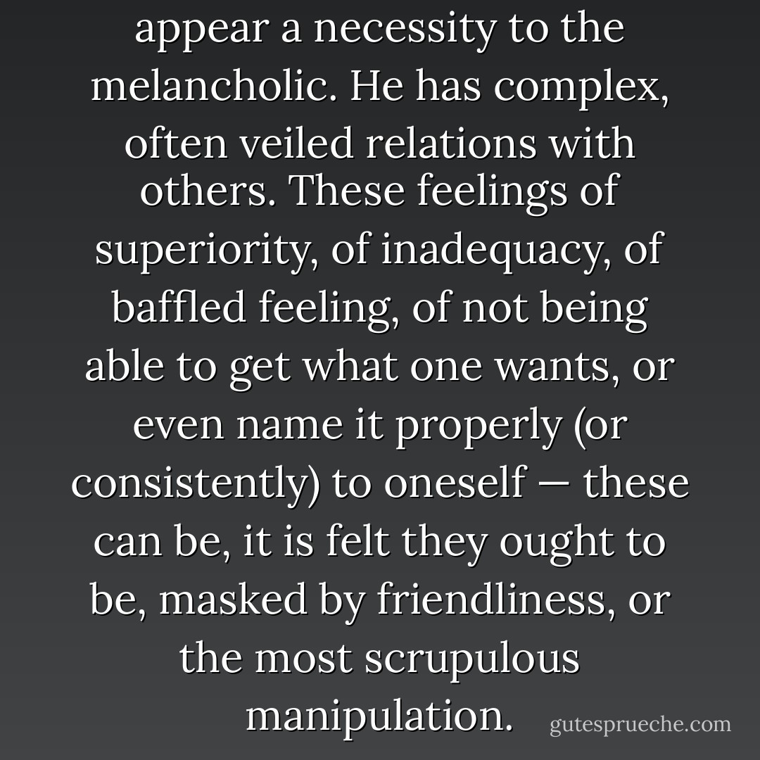 Dissimulation, secretiveness, appear a necessity to the melancholic. He has complex, often veiled relations with others. These feelings of superiority, of inadequacy, of baffled feeling, of not being able to get what one wants, or even name it properly (or consistently) to oneself — these can be, it is felt they ought to be, masked by friendliness, or the most scrupulous manipulation. - Susan Sontag
