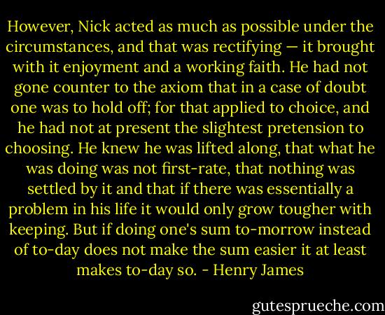 However, Nick acted as much as possible under the circumstances, and that was rectifying — it brought with it enjoyment and a working faith. He had not gone counter to the axiom that in a case of doubt one was to hold off; for that applied to choice, and he had not at present the slightest pretension to choosing. He knew he was lifted along, that what he was doing was not first-rate, that nothing was settled by it and that if there was essentially a problem in his life it would only grow tougher with keeping. But if doing one's sum to-morrow instead of to-day does not make the sum easier it at least makes to-day so. - Henry James