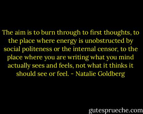 The aim is to burn through to first thoughts, to the place where energy is unobstructed by social politeness or the internal censor, to the place where you are writing what you mind actually sees and feels, not what it thinks it should see or feel. - Natalie Goldberg
