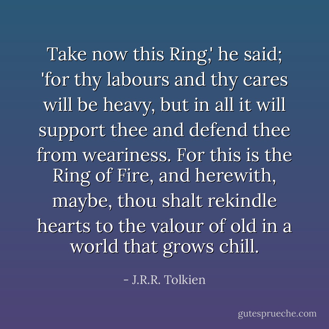 Take now this Ring,' he said; 'for thy labours and thy cares will be heavy, but in all it will support thee and defend thee from weariness. For this is the Ring of Fire, and herewith, maybe, thou shalt rekindle hearts to the valour of old in a world that grows chill. - J.R.R. Tolkien