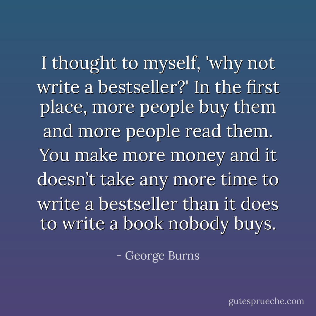 I thought to myself, 'why not write a bestseller?' In the first place, more people buy them and more people read them. You make more money and it doesn’t take any more time to write a bestseller than it does to write a book nobody buys. - George Burns