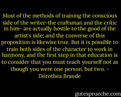 Most of the methods of training the conscious side of the writer-the craftsman and the critic in him- are actually hostile to the good of the artist's side; and the converse of this proposition is likewise true. But it is possible to train both sides of the character to work in harmony, and the first step in that education is to consider that you must teach yourself not as though you were one person, but two. - Dorothea Brande