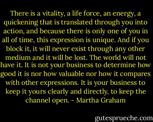 There is a vitality, a life force, an energy, a quickening that is translated through you into action, and because there is only one of you in all of time, this expression is unique. And if you block it, it will never exist through any other medium and it will be lost. The world will not have it. It is not your business to determine how good it is nor how valuable nor how it compares with other expressions. It is your business to keep it yours clearly and directly, to keep the channel open. - Martha Graham