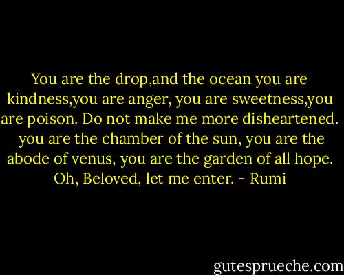 You are the drop,and the ocean<br />you are kindness,you are anger,<br />you are sweetness,you are poison.<br />Do not make me more disheartened.<br /><br />you are the chamber of the sun,<br />you are the abode of venus,<br />you are the garden of all hope.<br />Oh, Beloved, let me enter. - Rumi
