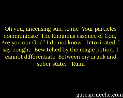 Oh you, unceasing sun, to me <br />Your particles communicate <br />The luminous essence of God, <br />Are you our God? I do not know. <br /><br />Intoxicated, I say nought, <br />Bewitched by the magic potion. <br />I cannot differentiate <br />Between my drunk and sober state. - Rumi