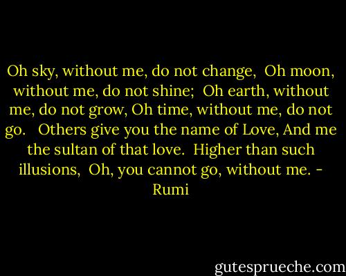 Oh sky, without me, do not change, <br />Oh moon, without me, do not shine; <br />Oh earth, without me, do not grow,<br />Oh time, without me, do not go. <br /><br />Others give you the name of Love,<br />And me the sultan of that love. <br />Higher than such illusions, <br />Oh, you cannot go, without me. - Rumi