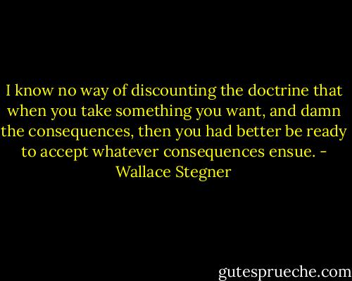 I know no way of discounting the doctrine that when you take something you want, and damn the consequences, then you had better be ready to accept whatever consequences ensue. - Wallace Stegner