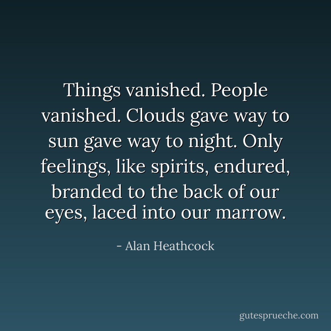Things vanished. People vanished. Clouds gave way to sun gave way to night. Only feelings, like spirits, endured, branded to the back of our eyes, laced into our marrow. - Alan Heathcock