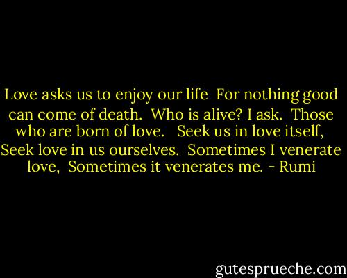 Love asks us to enjoy our life <br />For nothing good can come of death. <br />Who is alive? I ask. <br />Those who are born of love. <br /><br />Seek us in love itself, <br />Seek love in us ourselves. <br />Sometimes I venerate love, <br />Sometimes it venerates me. - Rumi