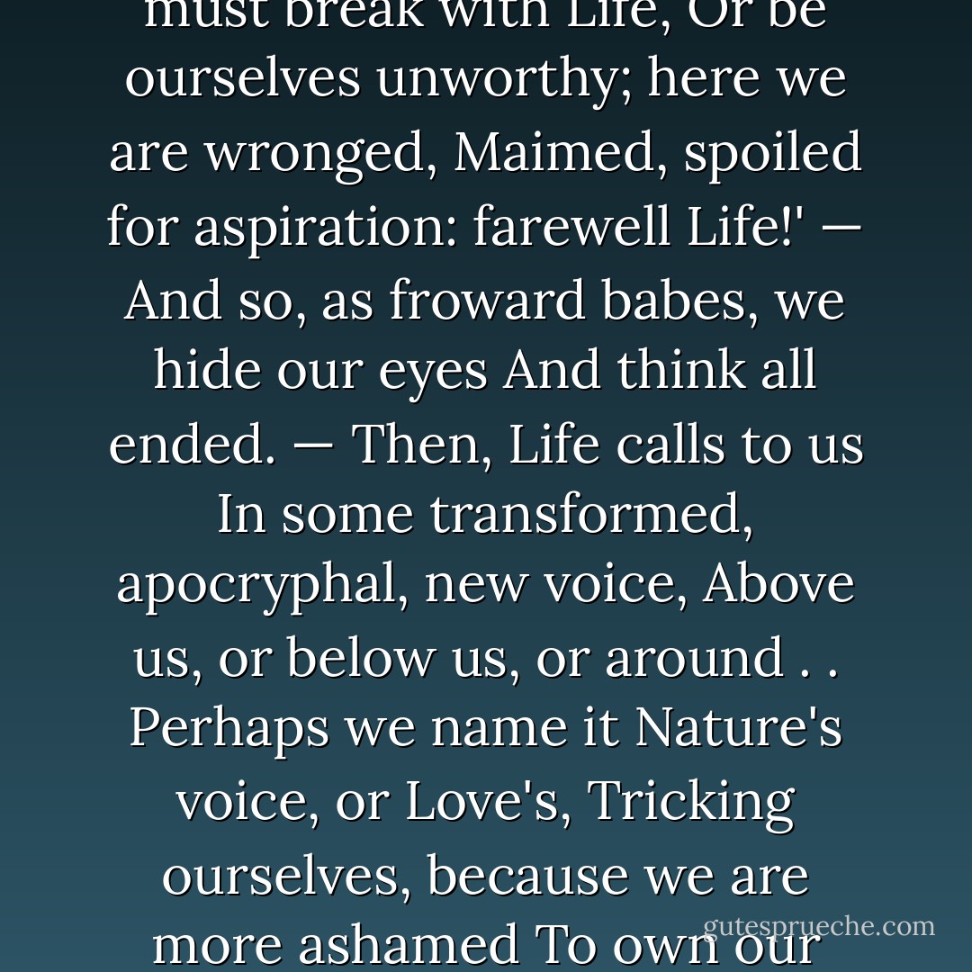 O Life,<br />How oft we throw it off and think, — 'Enough,<br />Enough of life in so much! — here's a cause<br />For rupture; — herein we must break with Life,<br />Or be ourselves unworthy; here we are wronged,<br />Maimed, spoiled for aspiration: farewell Life!'<br />— And so, as froward babes, we hide our eyes<br />And think all ended. — Then, Life calls to us<br />In some transformed, apocryphal, new voice,<br />Above us, or below us, or around . .<br />Perhaps we name it Nature's voice, or Love's,<br />Tricking ourselves, because we are more ashamed<br />To own our compensations than our griefs:<br />Still, Life's voice! — still, we make our peace with Life. - Elizabeth Barrett Browning