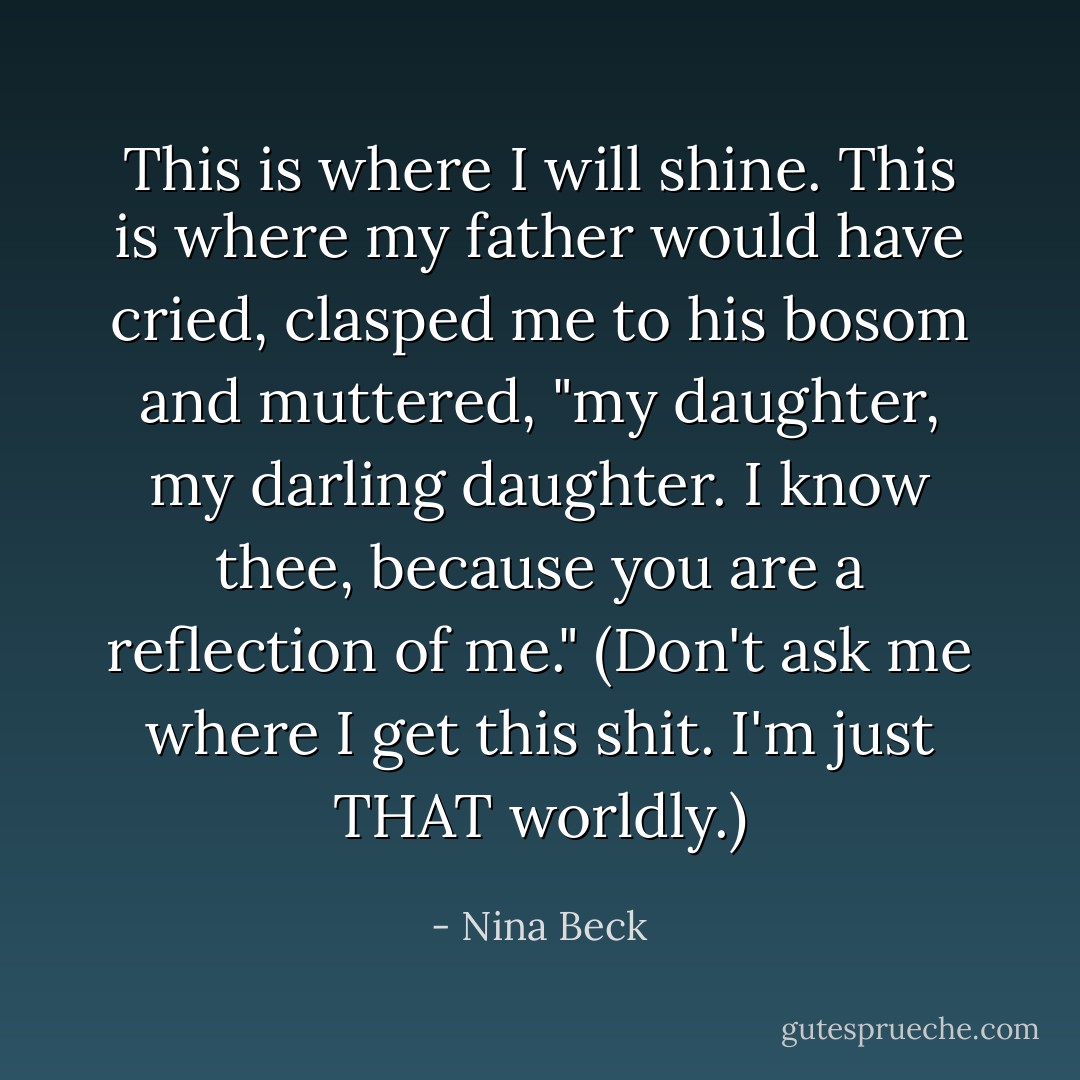This is where I will shine. This is where my father would have cried, clasped me to his bosom and muttered, "my daughter, my darling daughter. I know thee, because you are a reflection of me." (Don't ask me where I get this shit. I'm just THAT worldly.) - Nina Beck