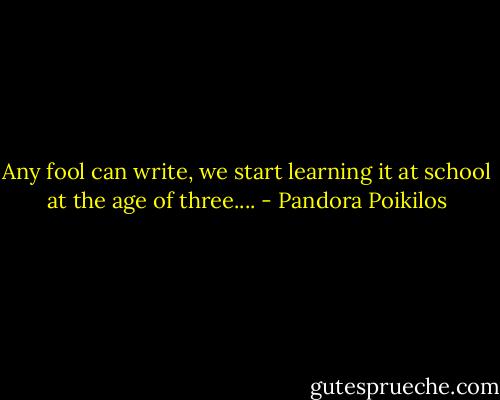Any fool can write, we start learning it at school at the age of three.... - Pandora Poikilos