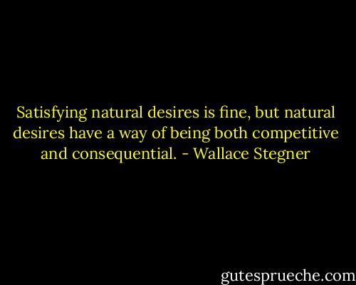 Satisfying natural desires is fine, but natural desires have a way of being both competitive and consequential. - Wallace Stegner