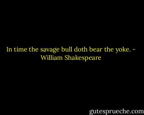 In time the savage bull doth bear the yoke. - William Shakespeare