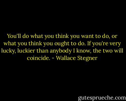 You'll do what you think you want to do, or what you think you ought to do. If you're very lucky, luckier than anybody I know, the two will coincide. - Wallace Stegner