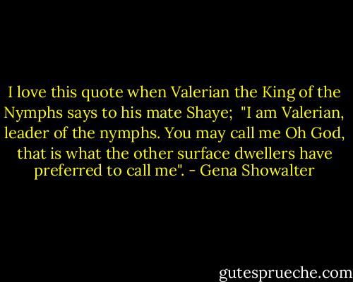 I love this quote when Valerian the King of the Nymphs says to his mate Shaye;<br /><br />"I am Valerian, leader of the nymphs. You may call me Oh God, that is what the other surface dwellers have preferred to call me". - Gena Showalter