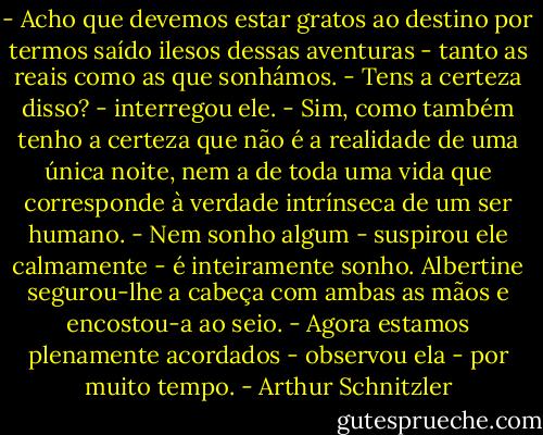 - Acho que devemos estar gratos ao destino por termos saído ilesos dessas aventuras - tanto as reais como as que sonhámos.<br />- Tens a certeza disso? - interregou ele.<br />- Sim, como também tenho a certeza que não é a realidade de uma única noite, nem a de toda uma vida que corresponde à verdade intrínseca de um ser humano.<br />- Nem sonho algum - suspirou ele calmamente - é inteiramente sonho.<br />Albertine segurou-lhe a cabeça com ambas as mãos e encostou-a ao seio.<br />- Agora estamos plenamente acordados - observou ela - por muito tempo. - Arthur Schnitzler