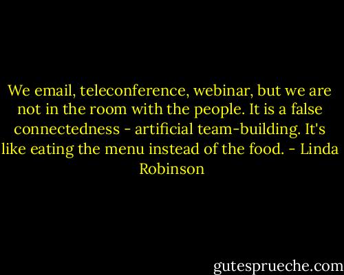 We email, teleconference, webinar, but we are not in the room with the people. It is a false connectedness - artificial team-building. It's like eating the menu instead of the food. - Linda  Robinson