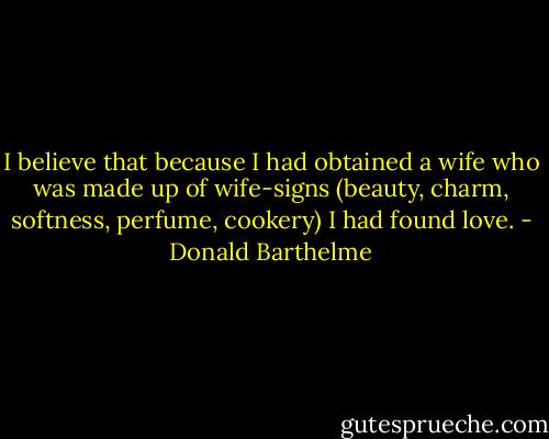 I believe that because I had obtained a wife who was made up of wife-signs (beauty, charm, softness, perfume, cookery) I had found love. - Donald Barthelme