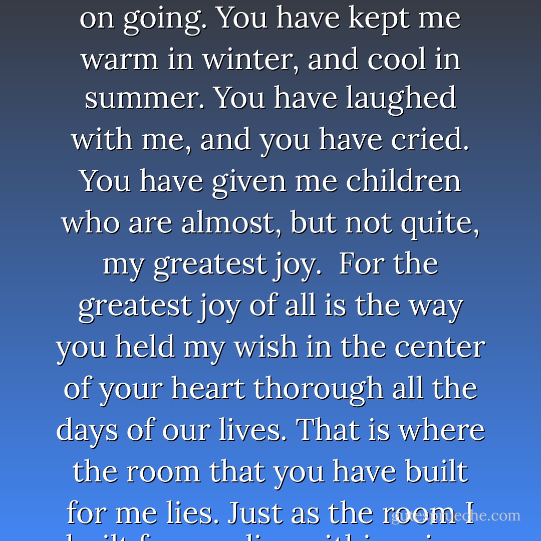 You have worked to build me what I asked for all the days of our lives. Even when the task seemed impossible, even when it would have been easier to give it up, you did not, but kept on going. You have kept me warm in winter, and cool in summer. You have laughed with me, and you have cried. You have given me children who are almost, but not quite, my greatest joy.<br /><br />For the greatest joy of all is the way you held my wish in the center of your heart thorough all the days of our lives. That is where the room that you have built for me lies. Just as the room I built for you lies within mine. And in this way have all our wishes been granted. Together, we have made ourselves a home. - Cameron Dokey