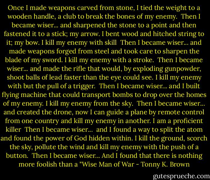 Once I made weapons carved from stone, I tied the weight to a wooden handle, a club to break the bones of my enemy.<br /><br />Then I became wiser...<br />and sharpened the stone to a point and then fastened it to a stick; my arrow. I bent wood and hitched string to it; my bow. I kill my enemy with skill<br /><br />Then I became wiser...<br />and made weapons forged from steel and took care to sharpen the blade of my sword. I kill my enemy with a stroke.<br /><br />Then I became wiser...<br />and made the rifle that would, by exploding gunpowder, shoot balls of lead faster than the eye could see. I kill my enemy with but the pull of a trigger.<br /><br />Then I became wiser...<br />and I built flying machine that could transport bombs to drop over the homes of my enemy. I kill my enemy from the sky.<br /><br />Then I became wiser...<br />and created the drone, now I can guide a plane by remote control from one country and kill my enemy in another. I am a proficient killer<br /><br />Then I became wiser... <br />and I found a way to split the atom and found the power of God hidden within. I kill the ground, scorch the sky, pollute the wind and kill my enemy with the push of a button.<br /><br />Then I became wiser...<br />And I found that there is nothing more foolish than a "Wise Man of War - Tonny K. Brown