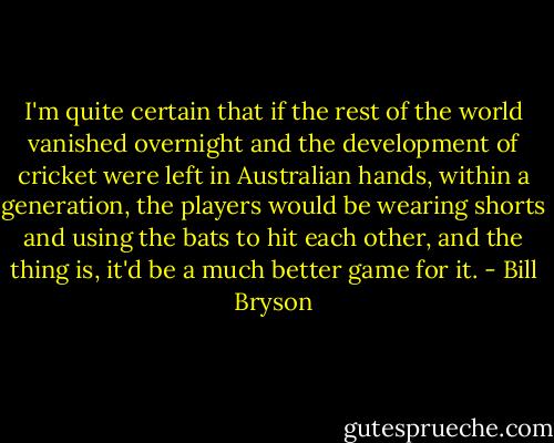 I'm quite certain that if the rest of the world vanished overnight and the development of cricket were left in Australian hands, within a generation, the players would be wearing shorts and using the bats to hit each other, and the thing is, it'd be a much better game for it. - Bill Bryson
