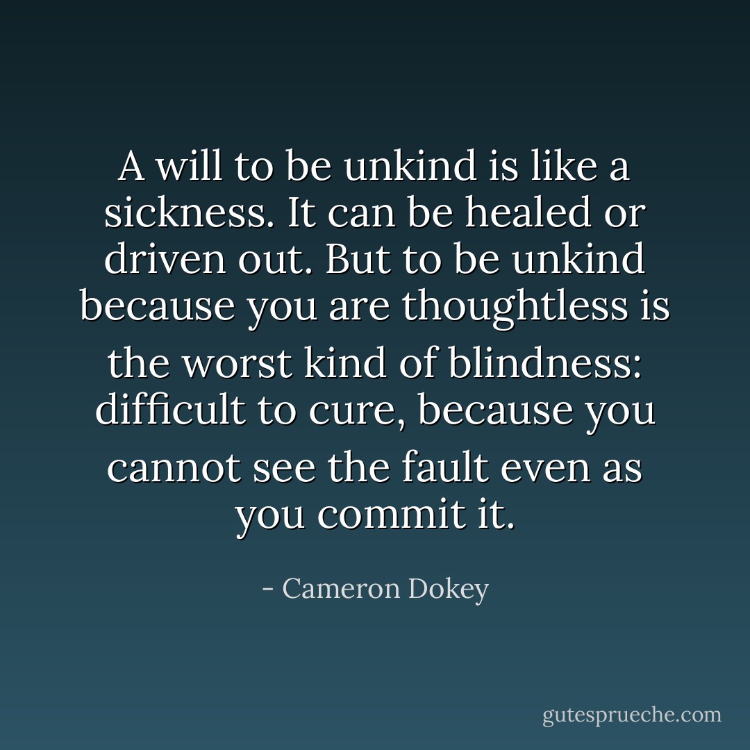 A will to be unkind is like a sickness. It can be healed or driven out. But to be unkind because you are thoughtless is the worst kind of blindness: difficult to cure, because you cannot see the fault even as you commit it. - Cameron Dokey