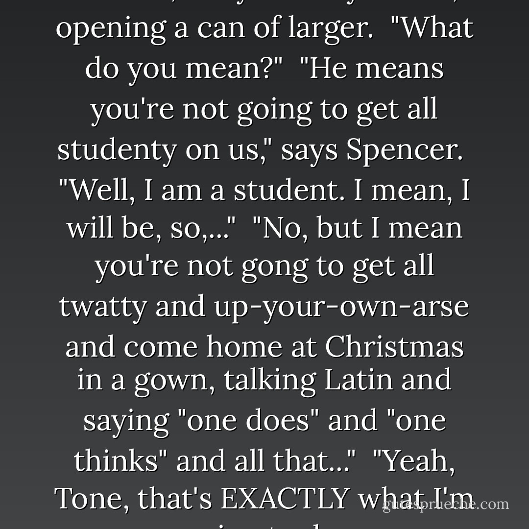 You're not going to turn into a wanker, are you?" says Tone, opening a can of larger.<br /><br />"What do you mean?"<br /><br />"He means you're not going to get all studenty on us," says Spencer.<br /><br />"Well, I am a student. I mean, I will be, so,..."<br /><br />"No, but I mean you're not gong to get all twatty and up-your-own-arse and come home at Christmas in a gown, talking Latin and saying "one does" and "one thinks" and all that..."<br /><br />"Yeah, Tone, that's EXACTLY what I'm going to do. - David Nicholls