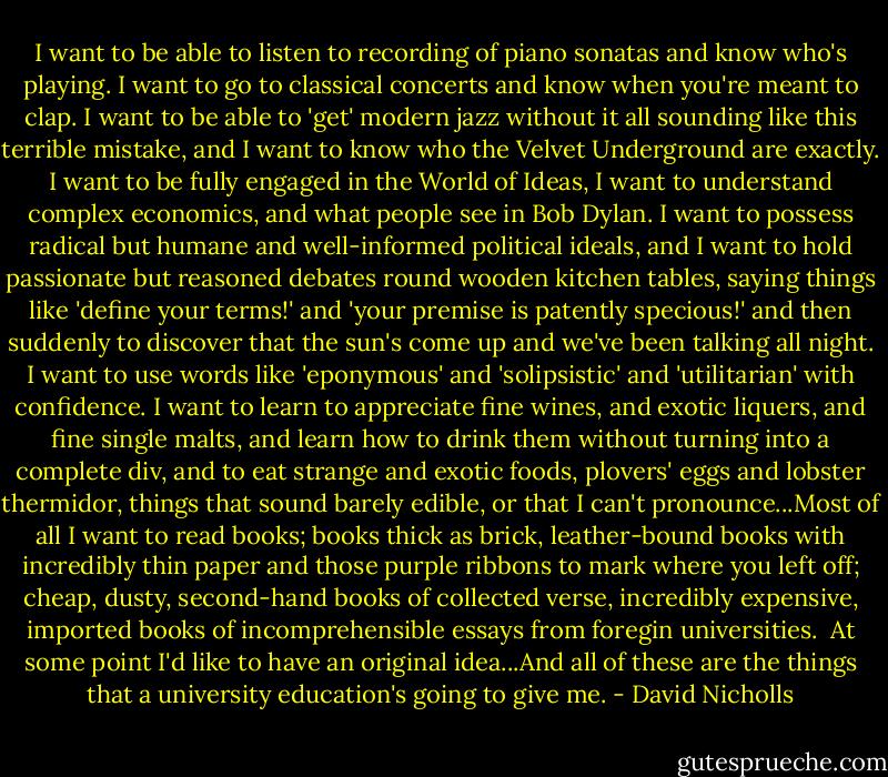 I want to be able to listen to recording of piano sonatas and know who's playing. I want to go to classical concerts and know when you're meant to clap. I want to be able to 'get' modern jazz without it all sounding like this terrible mistake, and I want to know who the Velvet Underground are exactly. I want to be fully engaged in the World of Ideas, I want to understand complex economics, and what people see in Bob Dylan. I want to possess radical but humane and well-informed political ideals, and I want to hold passionate but reasoned debates round wooden kitchen tables, saying things like 'define your terms!' and 'your premise is patently specious!' and then suddenly to discover that the sun's come up and we've been talking all night. I want to use words like 'eponymous' and 'solipsistic' and 'utilitarian' with confidence. I want to learn to appreciate fine wines, and exotic liquers, and fine single malts, and learn how to drink them without turning into a complete div, and to eat strange and exotic foods, plovers' eggs and lobster thermidor, things that sound barely edible, or that I can't pronounce...Most of all I want to read books; books thick as brick, leather-bound books with incredibly thin paper and those purple ribbons to mark where you left off; cheap, dusty, second-hand books of collected verse, incredibly expensive, imported books of incomprehensible essays from foregin universities.<br /><br />At some point I'd like to have an original idea...And all of these are the things that a university education's going to give me. - David Nicholls