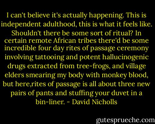 I can't believe it's actually happening. This is independent adulthood, this is what it feels like. Shouldn't there be some sort of ritual? In certain remote African tribes there'd be some incredible four day rites of passage ceremony involving tattooing and potent hallucinogenic drugs extracted from tree-frogs, and village elders smearing my body with monkey blood, but here,rites of passage is all about three new pairs of pants and stuffing your duvet in a bin-liner. - David Nicholls