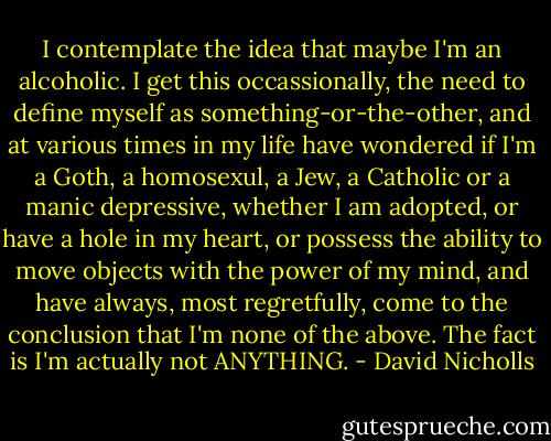 I contemplate the idea that maybe I'm an alcoholic. I get this occassionally, the need to define myself as something-or-the-other, and at various times in my life have wondered if I'm a Goth, a homosexul, a Jew, a Catholic or a manic depressive, whether I am adopted, or have a hole in my heart, or possess the ability to move objects with the power of my mind, and have always, most regretfully, come to the conclusion that I'm none of the above. The fact is I'm actually not ANYTHING. - David Nicholls