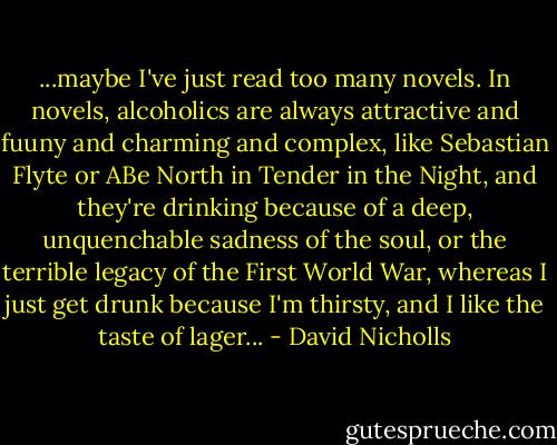 ...maybe I've just read too many novels. In novels, alcoholics are always attractive and fuuny and charming and complex, like Sebastian Flyte or ABe North in Tender in the Night, and they're drinking because of a deep, unquenchable sadness of the soul, or the terrible legacy of the First World War, whereas I just get drunk because I'm thirsty, and I like the taste of lager... - David Nicholls