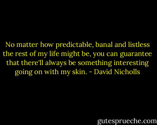 No matter how predictable, banal and listless the rest of my life might be, you can guarantee that there'll always be something interesting going on with my skin. - David Nicholls