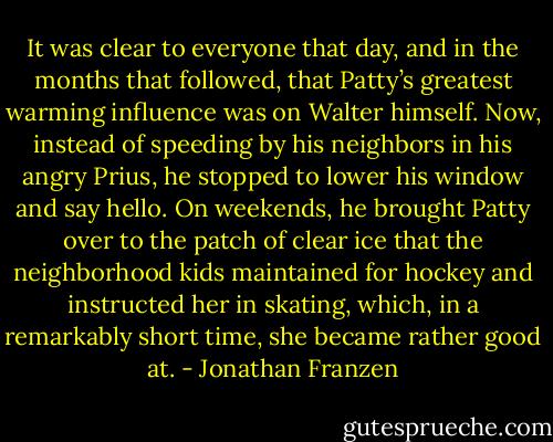 It was clear to everyone that day, and in the months that followed, that Patty’s greatest warming influence was on Walter himself. Now, instead of speeding by his neighbors in his angry Prius, he stopped to lower his window and say hello. On weekends, he brought Patty over to the patch of clear ice that the neighborhood kids maintained for hockey and instructed her in skating, which, in a remarkably short time, she became rather good at. - Jonathan Franzen