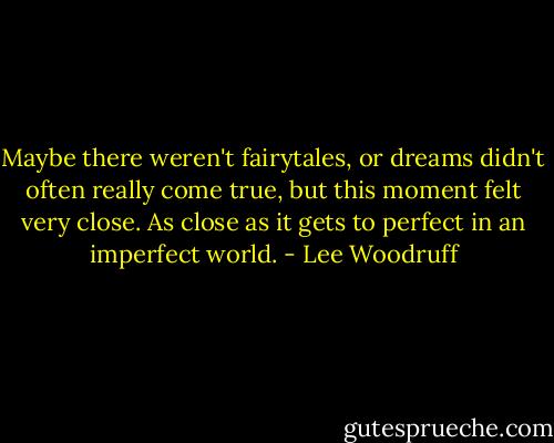 Maybe there weren't fairytales, or dreams didn't often really come true, but this moment felt very close. As close as it gets to perfect in an imperfect world. - Lee Woodruff