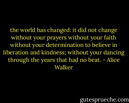 the world has changed: it did not change without your prayers without your faith without your determination to believe in liberation and kindness; without your dancing through the years that had no beat. - Alice Walker