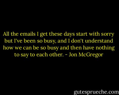 All the emails I get these days start with sorry but I've been so busy, and I don't understand how we can be so busy and then have nothing to say to each other. - Jon McGregor