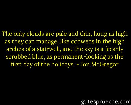 The only clouds are pale and thin, hung as high as they can manage, like cobwebs in the high arches of a stairwell, and the sky is a freshly scrubbed blue, as permanent-looking as the first day of the holidays. - Jon McGregor
