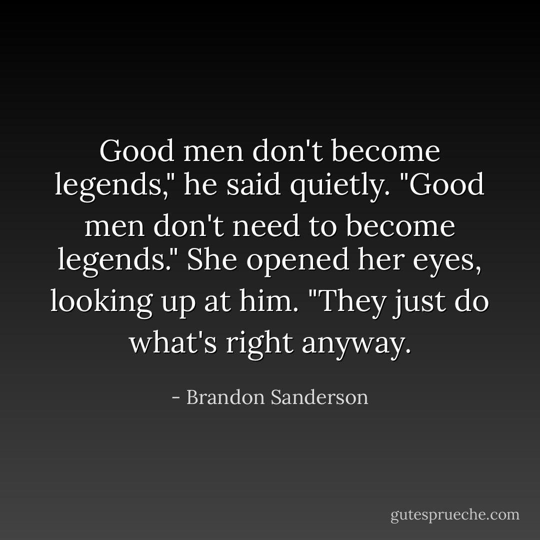 Good men don't become legends," he said quietly.<br />"Good men don't need to become legends." She opened her eyes, looking up at him. "They just do what's right anyway. - Brandon Sanderson