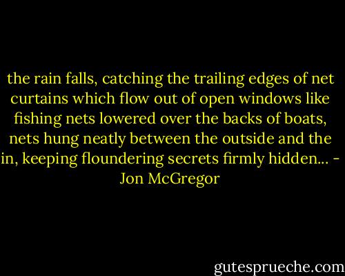 the rain falls, catching the trailing edges of net curtains which flow out of open windows like fishing nets lowered over the backs of boats, nets hung neatly between the outside and the in, keeping floundering secrets firmly hidden... - Jon McGregor