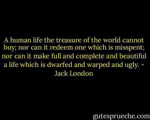 A human life the treasure of the world cannot buy; nor can it redeem one which is misspent; nor can it make full and complete and beautiful a life which is dwarfed and warped and ugly. - Jack London