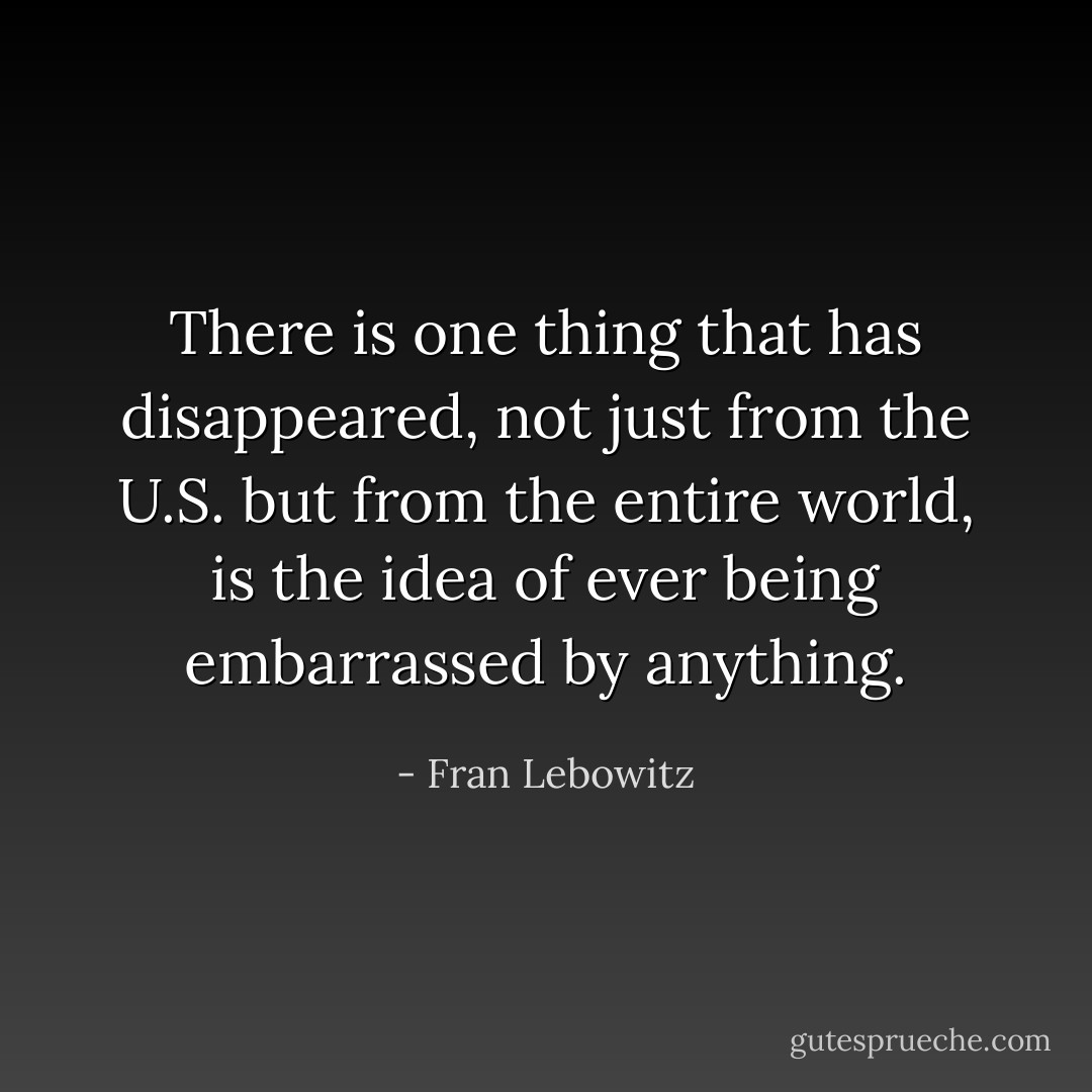 There is one thing that has disappeared, not just from the U.S. but from the entire world, is the idea of ever being embarrassed by anything. - Fran Lebowitz