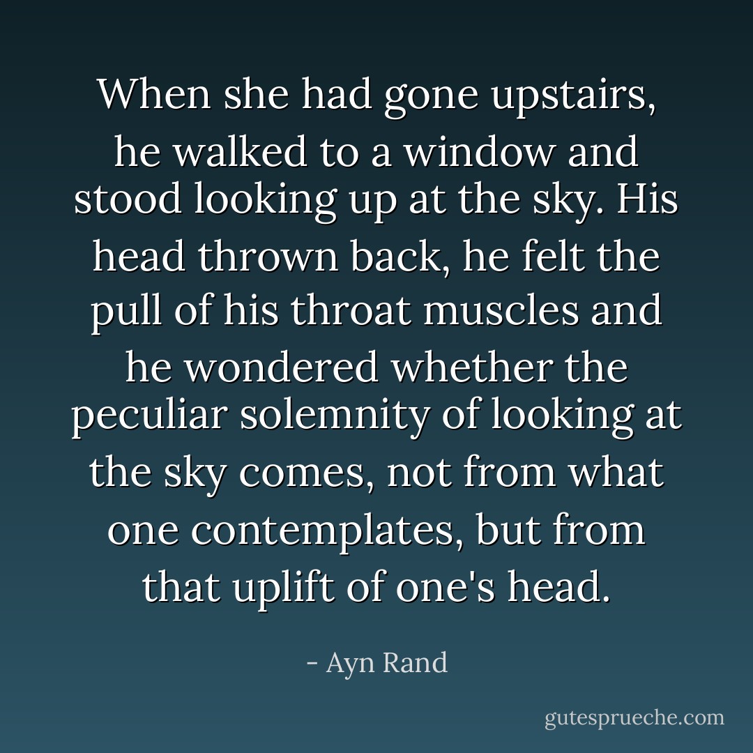 When she had gone upstairs, he walked to a window and stood looking up at the sky. His head thrown back, he felt the pull of his throat muscles and he wondered whether the peculiar solemnity of looking at the sky comes, not from what one contemplates, but from that uplift of one's head. - Ayn Rand