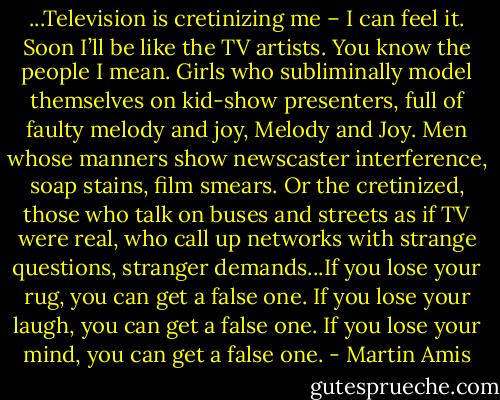 ...Television is cretinizing me – I can feel it. Soon I’ll be like the TV artists. You know the people I mean. Girls who subliminally model themselves on kid-show presenters, full of faulty melody and joy, Melody and Joy. Men whose manners show newscaster interference, soap stains, film smears. Or the cretinized, those who talk on buses and streets as if TV were real, who call up networks with strange questions, stranger demands...If you lose your rug, you can get a false one. If you lose your laugh, you can get a false one. If you lose your mind, you can get a false one. - Martin Amis