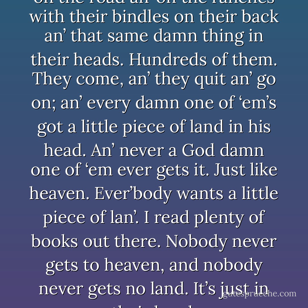 I see hundreds of men come by on the road an’ on the ranches with their bindles on their back an’ that same damn thing in their heads. Hundreds of them. They come, an’ they quit an’ go on; an’ every damn one of ‘em’s got a little piece of land in his head. An’ never a God damn one of ‘em ever gets it. Just like heaven. Ever’body wants a little piece of lan’. I read plenty of books out there. Nobody never gets to heaven, and nobody never gets no land. It’s just in their head. - John Steinbeck