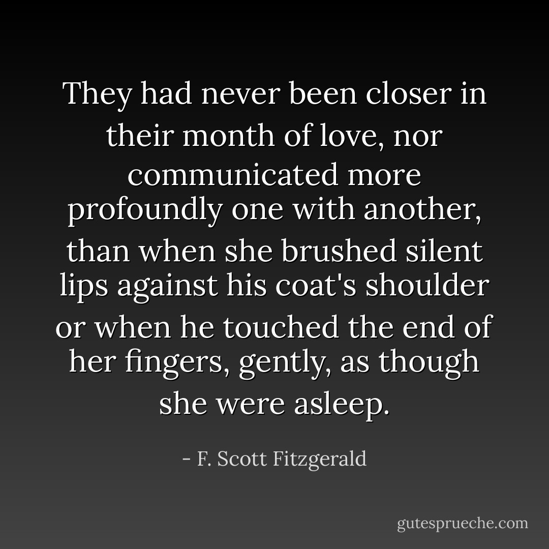 They had never been closer in their month of love, nor communicated more profoundly one with another, than when she brushed silent lips against his coat's shoulder or when he touched the end of her fingers, gently, as though she were asleep. - F. Scott Fitzgerald